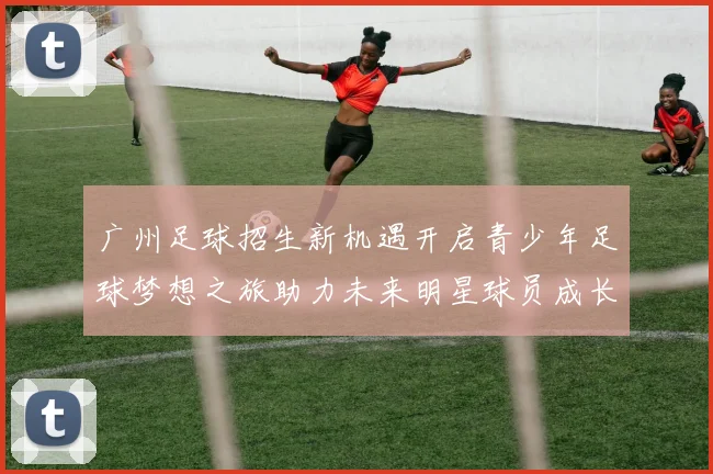 广州足球招生新机遇开启青少年足球梦想之旅助力未来明星球员成长