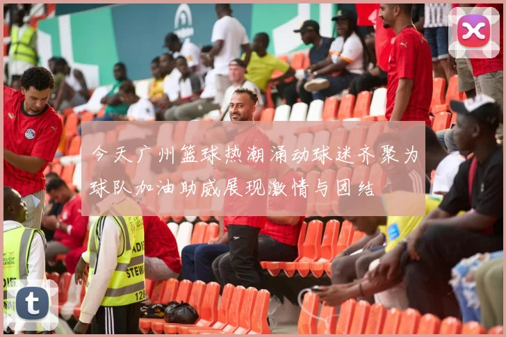 今天广州篮球热潮涌动球迷齐聚为球队加油助威展现激情与团结