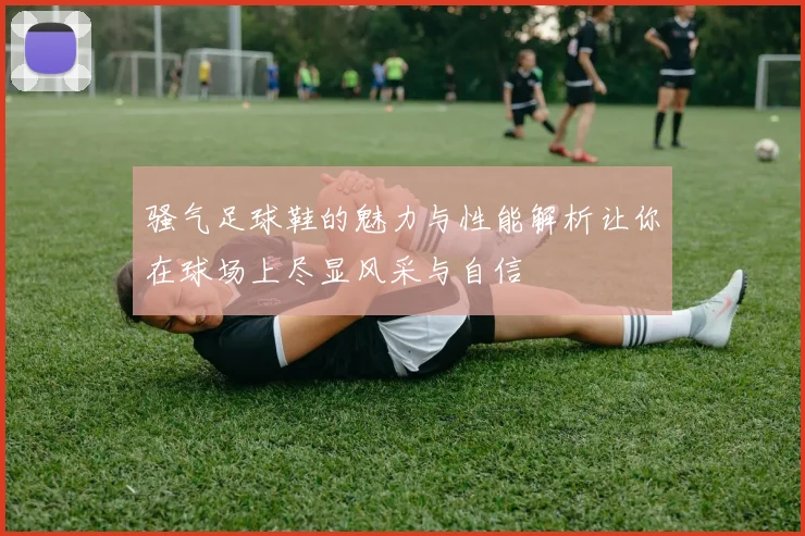 骚气足球鞋的魅力与性能解析让你在球场上尽显风采与自信