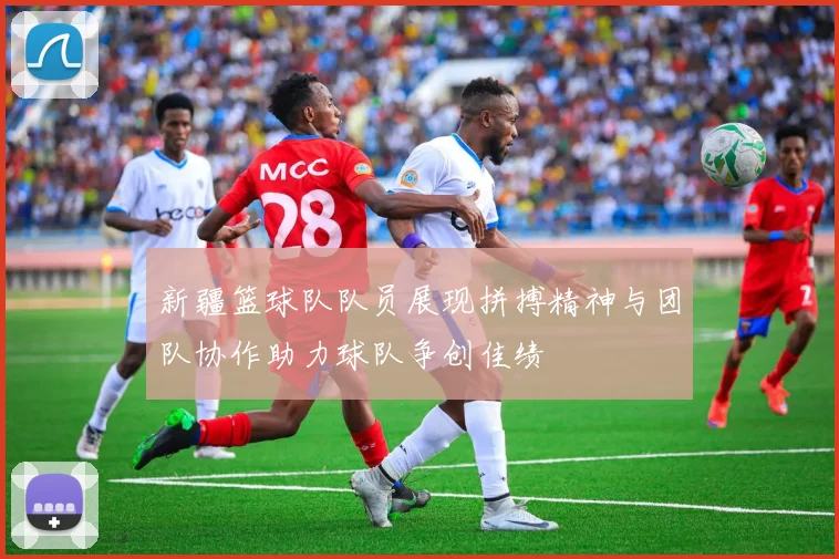 新疆篮球队队员展现拼搏精神与团队协作助力球队争创佳绩