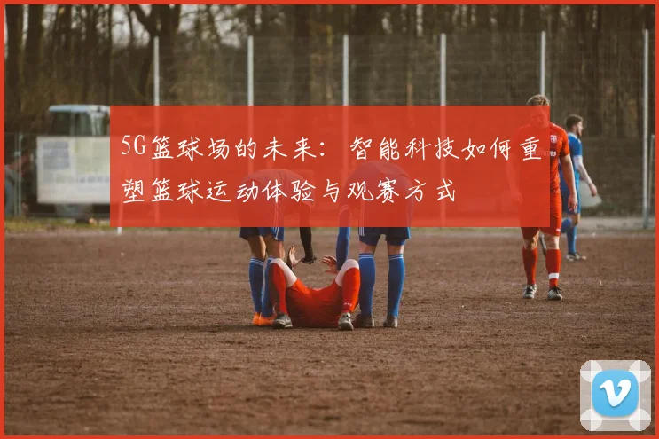 5G篮球场的未来：智能科技如何重塑篮球运动体验与观赛方式