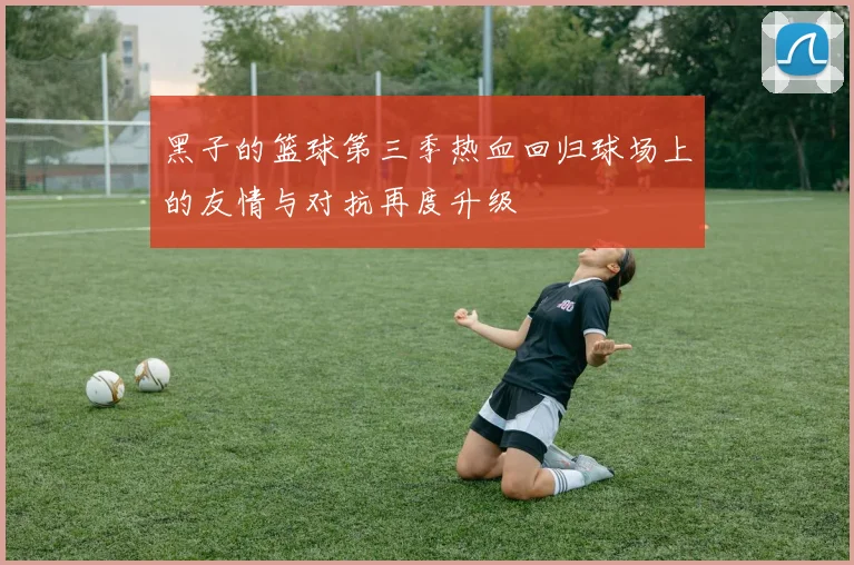 黑子的篮球第三季热血回归球场上的友情与对抗再度升级