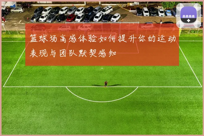 篮球场高感体验如何提升你的运动表现与团队默契感知