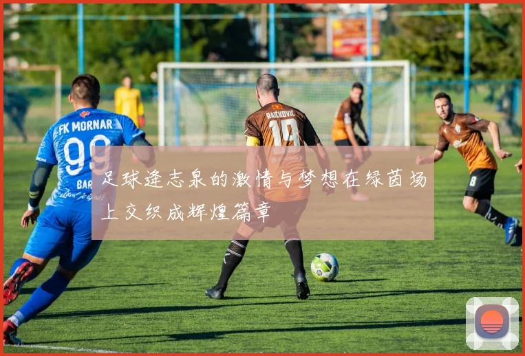 足球逄志泉的激情与梦想在绿茵场上交织成辉煌篇章