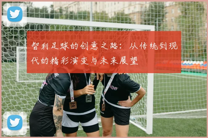 智利足球的创意之路：从传统到现代的精彩演变与未来展望
