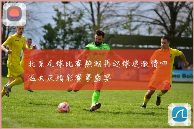 北京足球比赛热潮再起球迷激情四溢共庆精彩赛事盛宴
